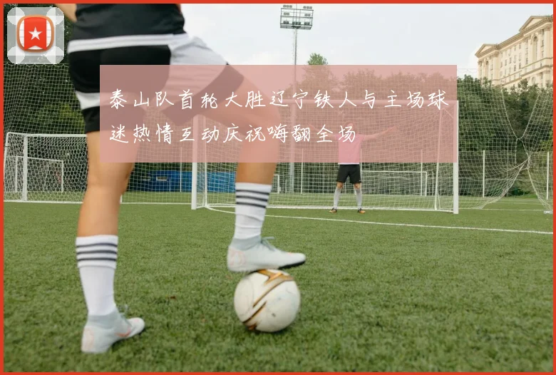 泰山队首轮大胜辽宁铁人与主场球迷热情互动庆祝嗨翻全场