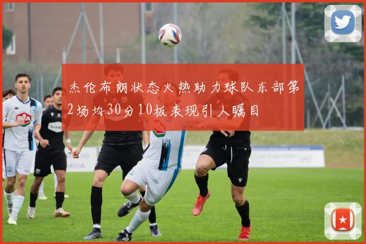 杰伦布朗状态火热助力球队东部第2场均30分10板表现引人瞩目