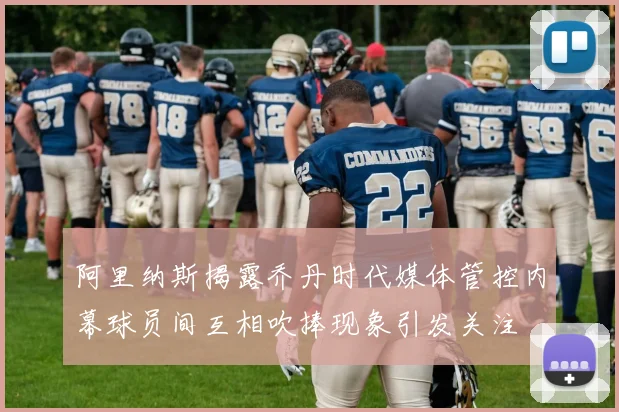 阿里纳斯揭露乔丹时代媒体管控内幕球员间互相吹捧现象引发关注