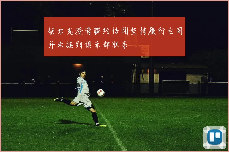 胡尔克澄清解约传闻坚持履行合同并未接到俱乐部联系