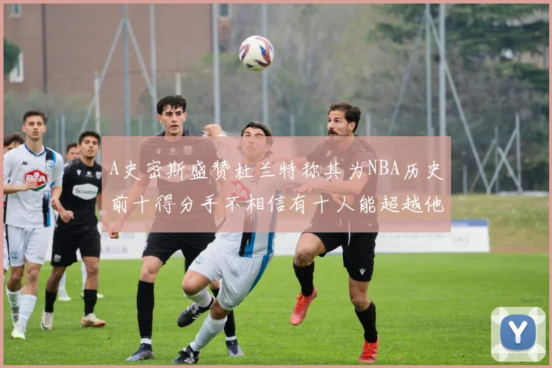 A史密斯盛赞杜兰特称其为NBA历史前十得分手不相信有十人能超越他
