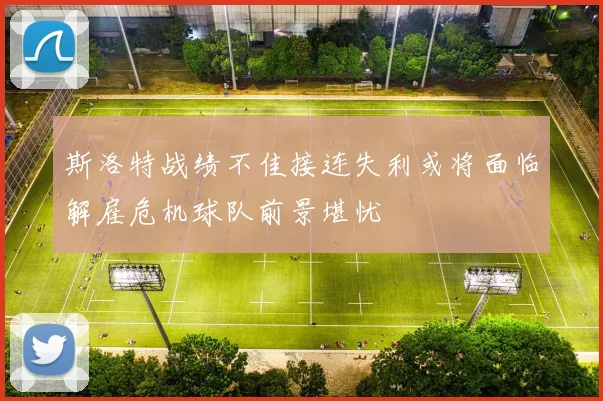 斯洛特战绩不佳接连失利或将面临解雇危机球队前景堪忧