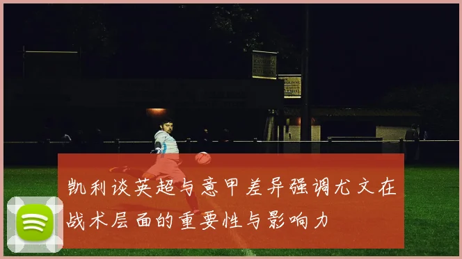 凯利谈英超与意甲差异强调尤文在战术层面的重要性与影响力