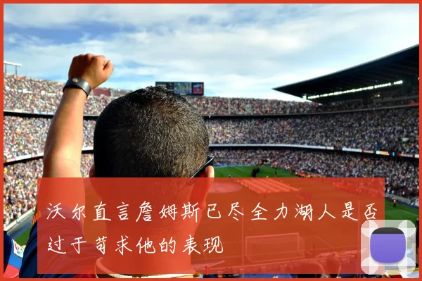 沃尔直言詹姆斯已尽全力湖人是否过于苛求他的表现
