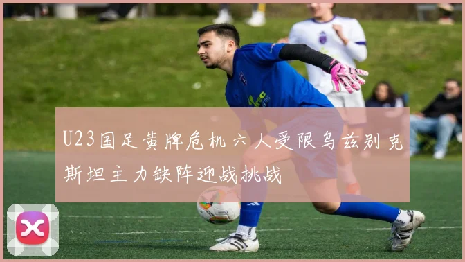 U23国足黄牌危机六人受限乌兹别克斯坦主力缺阵迎战挑战
