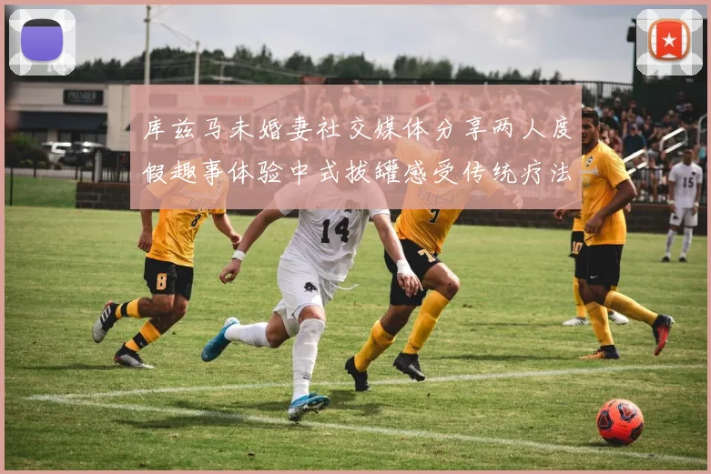 库兹马未婚妻社交媒体分享两人度假趣事体验中式拔罐感受传统疗法魅力