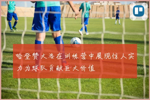 哈登赞大洛在训练营中展现惊人实力为球队贡献巨大价值