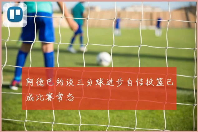 阿德巴约谈三分球进步自信投篮已成比赛常态