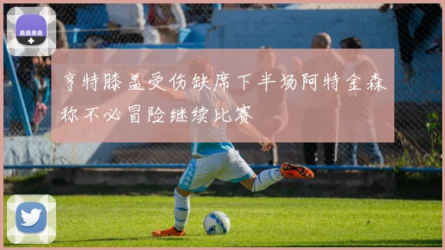 亨特膝盖受伤缺席下半场阿特金森称不必冒险继续比赛