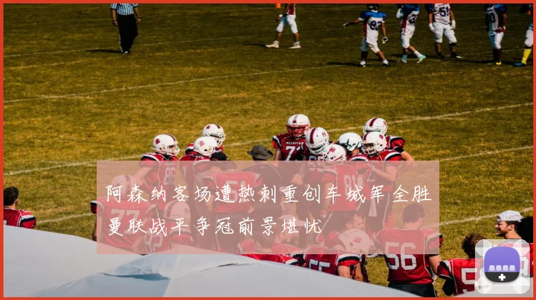 阿森纳客场遭热刺重创车城军全胜曼联战平争冠前景堪忧