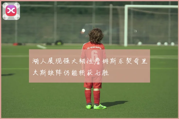 湖人展现强大韧性詹姆斯东契奇里夫斯缺阵仍能斩获七胜