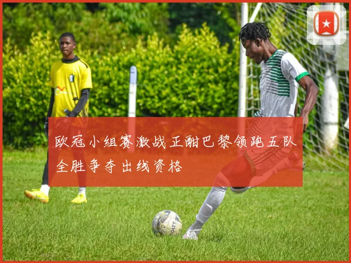 欧冠小组赛激战正酣巴黎领跑五队全胜争夺出线资格